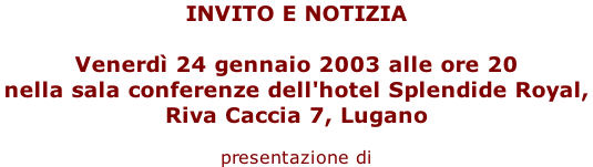 INVITO E NOTIZIA   Venerdì 24 gennaio 2003 alle ore 20  nella sala conferenze dell'hotel Splendide Royal,  Riva Caccia 7, Lugano  presentazione di